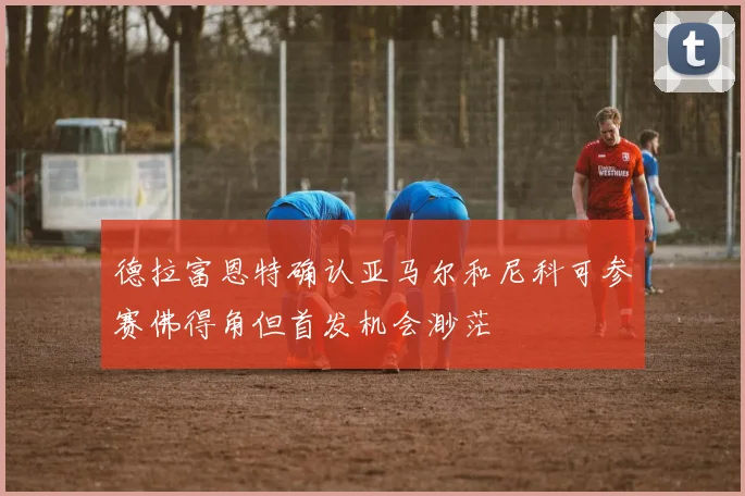 德拉富恩特确认亚马尔和尼科可参赛佛得角但首发机会渺茫