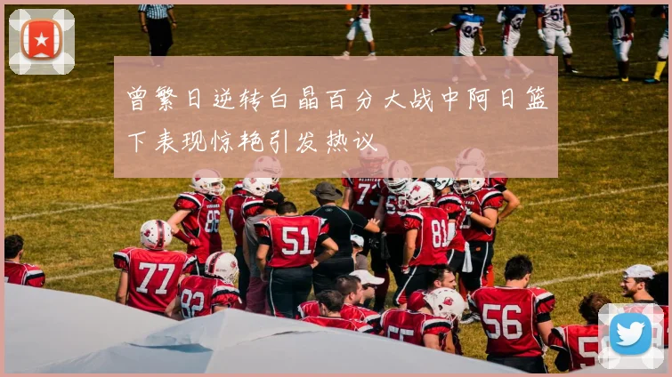 曾繁日逆转白晶百分大战中阿日篮下表现惊艳引发热议