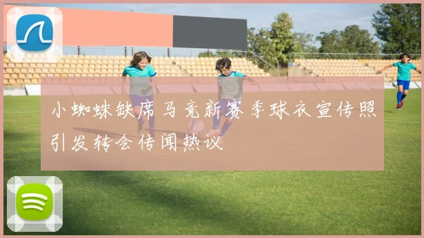 小蜘蛛缺席马竞新赛季球衣宣传照引发转会传闻热议