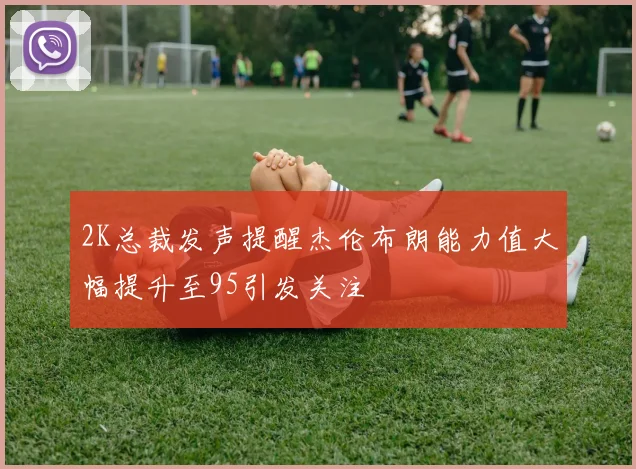 2K总裁发声提醒杰伦布朗能力值大幅提升至95引发关注