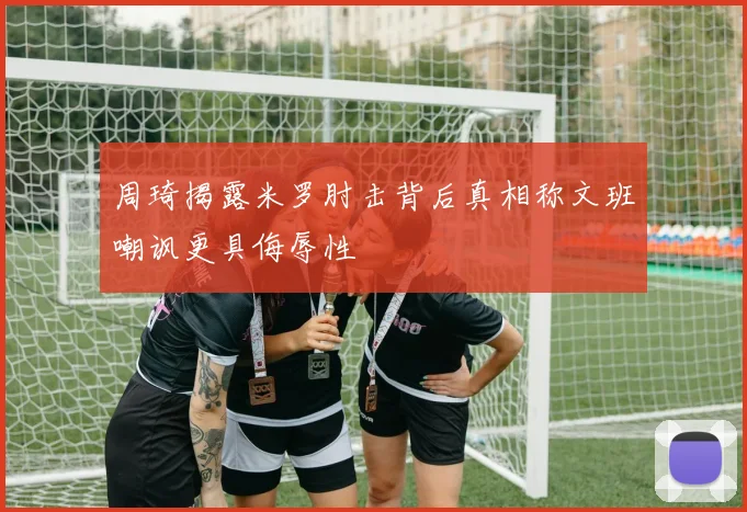 周琦揭露米罗肘击背后真相称文班嘲讽更具侮辱性
