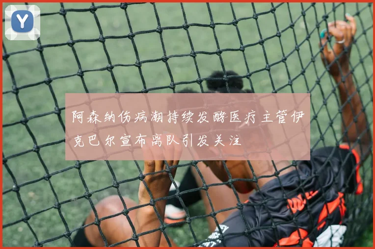 阿森纳伤病潮持续发酵医疗主管伊克巴尔宣布离队引发关注