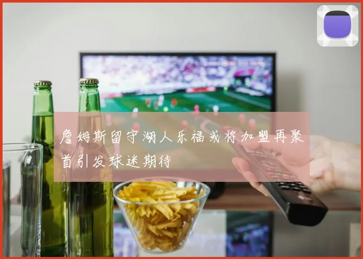 詹姆斯留守湖人乐福或将加盟再聚首引发球迷期待