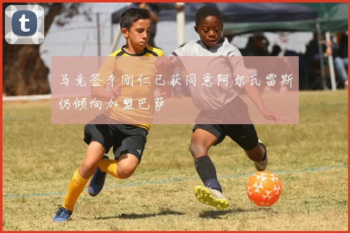 马竞签李刚仁已获同意阿尔瓦雷斯仍倾向加盟巴萨