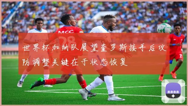 世界杯加纳队展望奎罗斯接手后攻防调整关键在于状态恢复